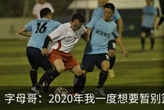 字母哥：2020年我一度想要暂别篮坛 如今我的精神坚不可摧