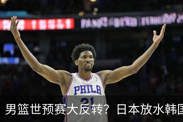 男篮世预赛大反转？日本放水韩国恐自食恶果，中国男篮大概率成为最终最大受益者