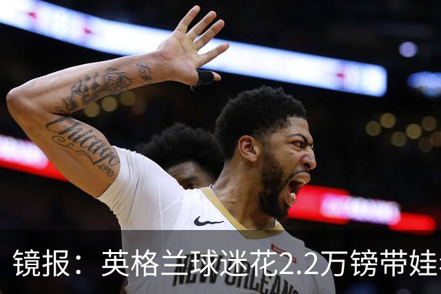 镜报：英格兰球迷花2.2万镑带娃看世界杯，但称买不起英格兰球票
