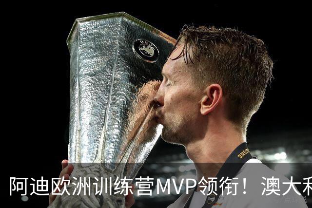阿迪欧洲训练营MVP领衔！澳大利亚6月21日以年轻阵容对阵中国男篮